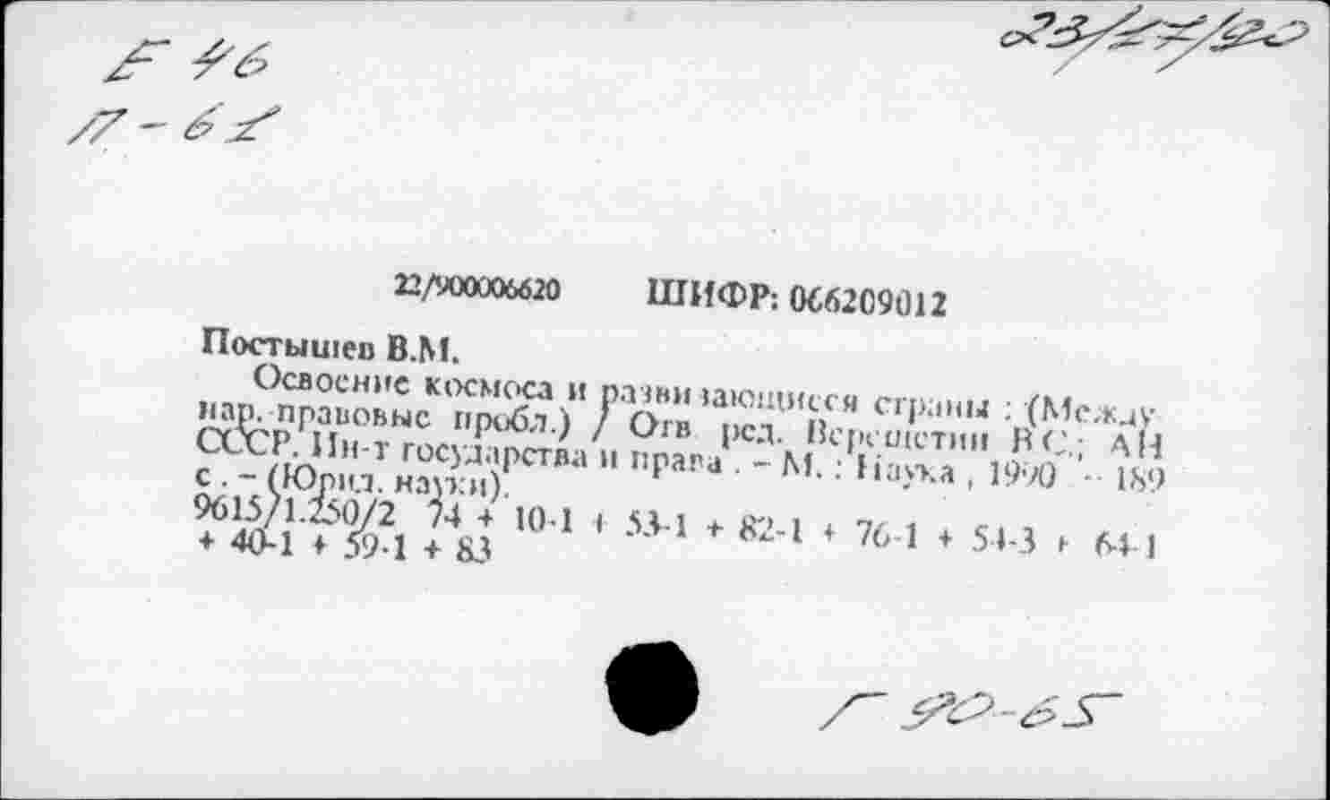 ﻿22/900006620 ШИФР: 066209012
Постышев В.М.
Освоение космоса и разни зающисся страны : (Между пар. правовые проба.) / Огв рсд. Верепзетин ВС.; АН СССР. Ин-т государства и права . - М.: Наука , 1990	189
с . - (Юрид. науки).
9615/1.250/2 74 + 10 1 ♦ 53-1 т 82-1 + 76-1 + 51-3 »■ М I + 40-1 ♦ 591 + 83